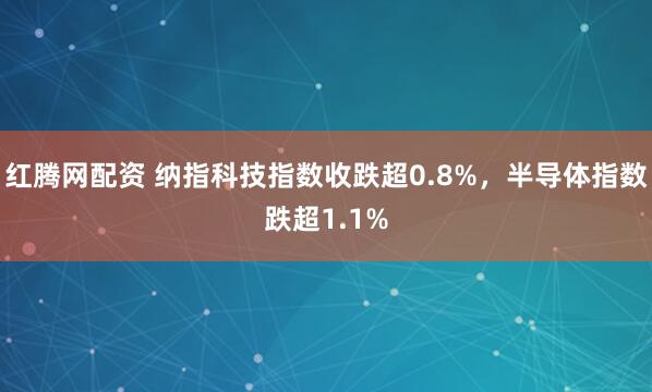 红腾网配资 纳指科技指数收跌超0.8%，半导体指数跌超1.1%