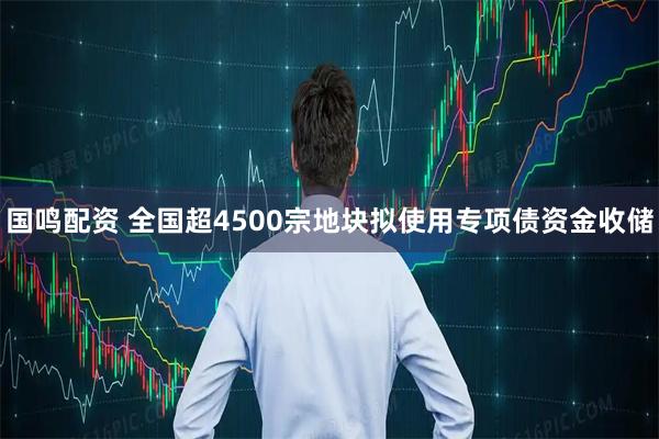 国鸣配资 全国超4500宗地块拟使用专项债资金收储