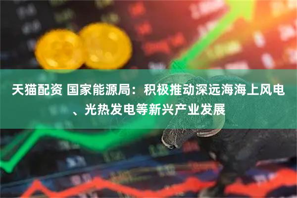 天猫配资 国家能源局：积极推动深远海海上风电、光热发电等新兴产业发展