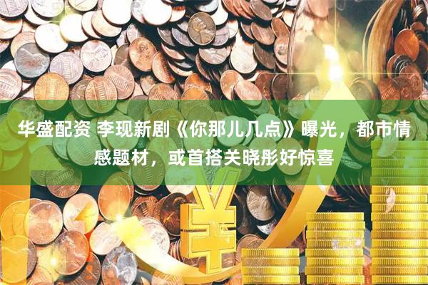 华盛配资 李现新剧《你那儿几点》曝光，都市情感题材，或首搭关晓彤好惊喜
