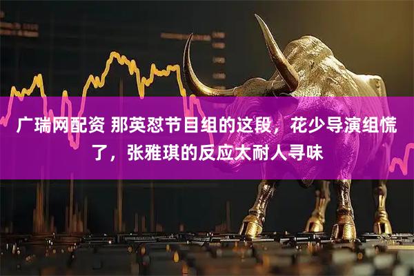广瑞网配资 那英怼节目组的这段，花少导演组慌了，张雅琪的反应太耐人寻味