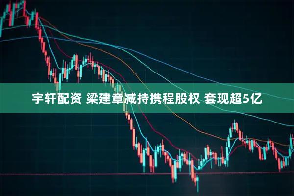 宇轩配资 梁建章减持携程股权 套现超5亿