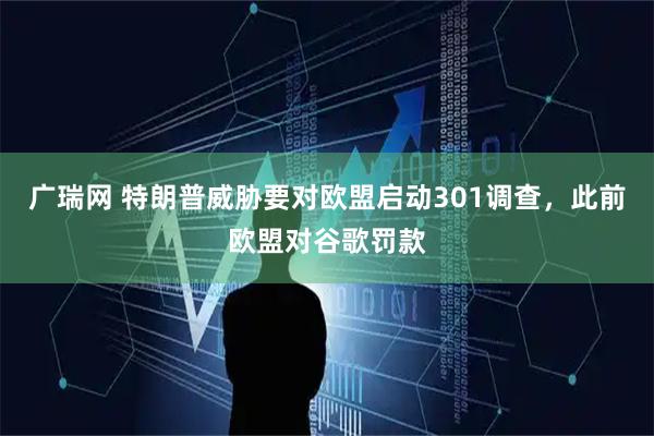 广瑞网 特朗普威胁要对欧盟启动301调查，此前欧盟对谷歌罚款