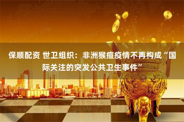 保顺配资 世卫组织：非洲猴痘疫情不再构成“国际关注的突发公共卫生事件”