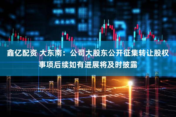 鑫亿配资 大东南：公司大股东公开征集转让股权事项后续如有进展将及时披露