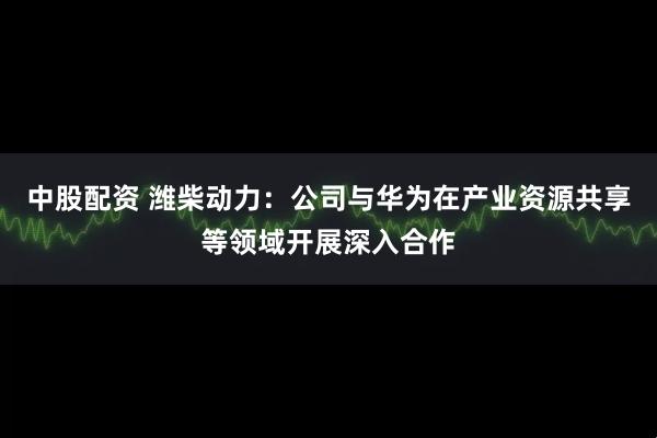 中股配资 潍柴动力：公司与华为在产业资源共享等领域开展深入合作