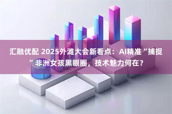 汇融优配 2025外滩大会新看点：AI精准“捕捉”非洲女孩黑眼圈，技术魅力何在？