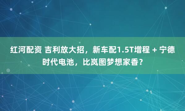 红河配资 吉利放大招，新车配1.5T增程 + 宁德时代电池，比岚图梦想家香？