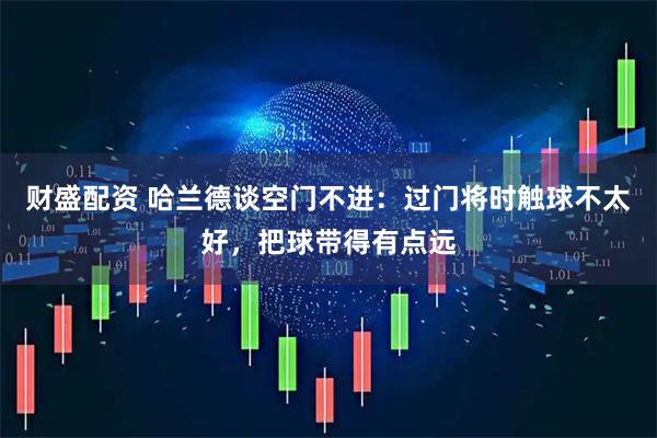 财盛配资 哈兰德谈空门不进：过门将时触球不太好，把球带得有点远