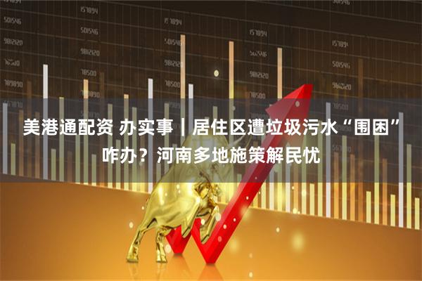 美港通配资 办实事｜居住区遭垃圾污水“围困”咋办？河南多地施策解民忧