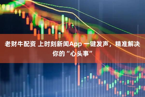 老财牛配资 上时刻新闻App 一键发声，精准解决你的“心头事”