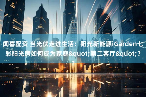 闻喜配资 当光伏走进生活：阳光新能源iGarden七彩阳光房如何成为家庭&quot;第二客厅&quot;？