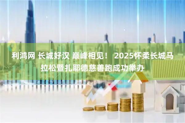 利鸿网 长城好汉 巅峰相见！ 2025怀柔长城马拉松暨扎耶德慈善跑成功举办