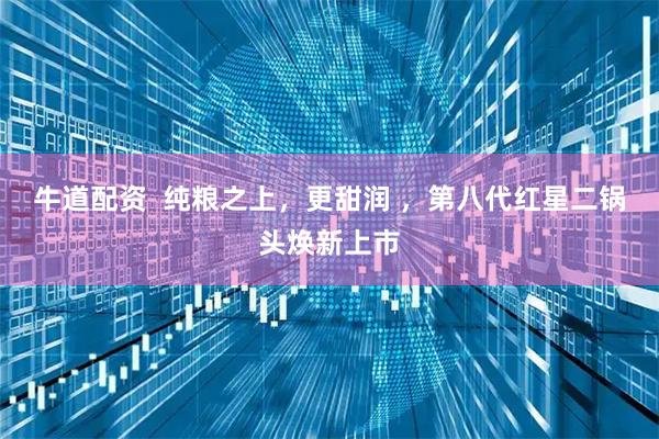 牛道配资  纯粮之上，更甜润 ，第八代红星二锅头焕新上市