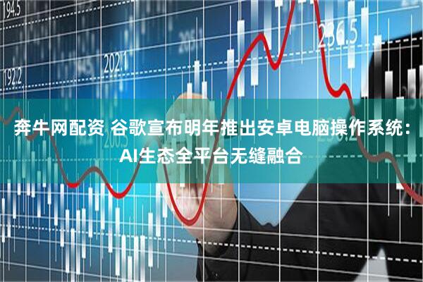 奔牛网配资 谷歌宣布明年推出安卓电脑操作系统：AI生态全平台无缝融合