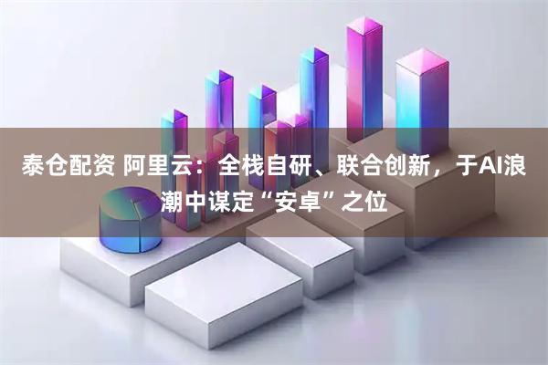 泰仓配资 阿里云：全栈自研、联合创新，于AI浪潮中谋定“安卓”之位