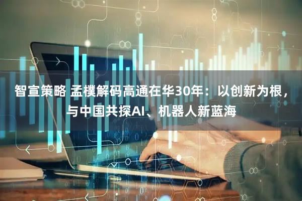 智宣策略 孟樸解码高通在华30年：以创新为根，与中国共探AI、机器人新蓝海