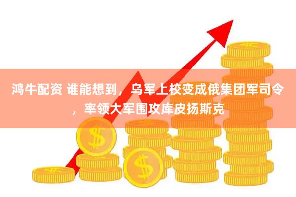 鸿牛配资 谁能想到，乌军上校变成俄集团军司令，率领大军围攻库皮扬斯克