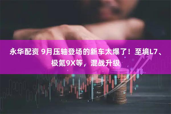 永华配资 9月压轴登场的新车太爆了！至境L7、极氪9X等，混战升级