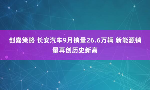 创嘉策略 长安汽车9月销量26.6万辆 新能源销量再创历史新高