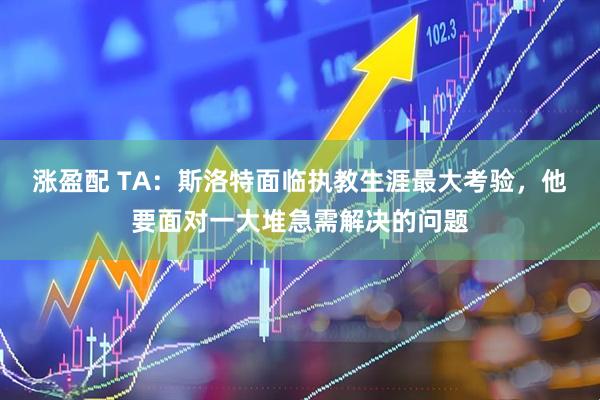 涨盈配 TA：斯洛特面临执教生涯最大考验，他要面对一大堆急需解决的问题