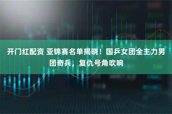 开门红配资 亚锦赛名单揭晓！国乒女团全主力男团奇兵，复仇号角吹响