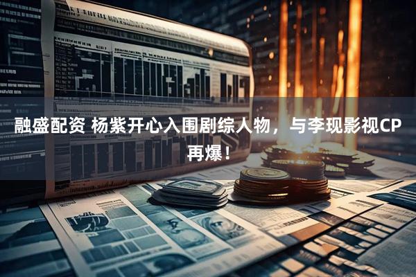 融盛配资 杨紫开心入围剧综人物，与李现影视CP再爆！