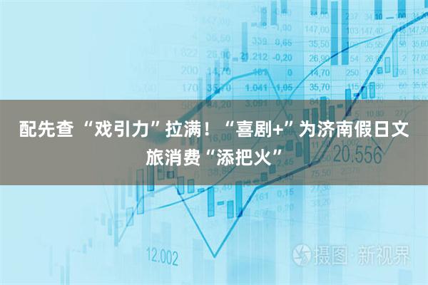 配先查 “戏引力”拉满！“喜剧+”为济南假日文旅消费“添把火”
