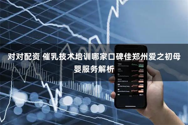 对对配资 催乳技术培训哪家口碑佳郑州爱之初母婴服务解析
