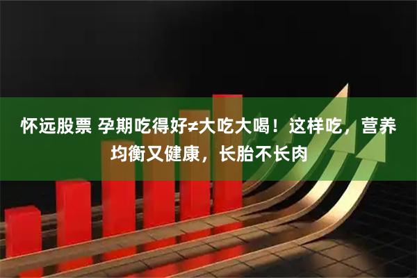 怀远股票 孕期吃得好≠大吃大喝！这样吃，营养均衡又健康，长胎不长肉
