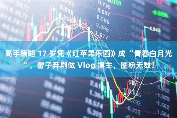 高手策略 17 岁凭《红苹果乐园》成 “青春白月光”，馨子弃剧做 Vlog 博主，圈粉无数！