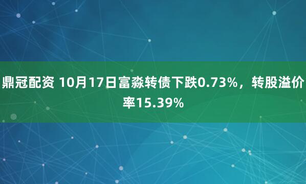 鼎冠配资 10月17日富淼转债下跌0.73%，转股溢价率15.39%