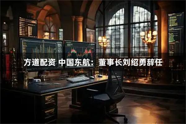 方道配资 中国东航：董事长刘绍勇辞任