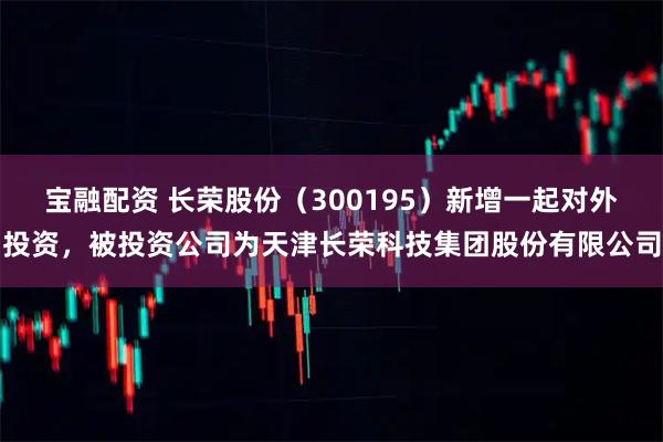 宝融配资 长荣股份（300195）新增一起对外投资，被投资公司为天津长荣科技集团股份有限公司