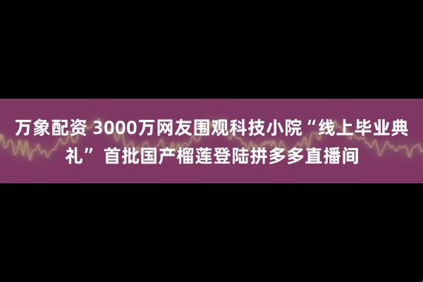 万象配资 3000万网友围观科技小院“线上毕业典礼” 首批国产榴莲登陆拼多多直播间