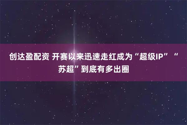 创达盈配资 开赛以来迅速走红成为“超级IP” “苏超”到底有多出圈