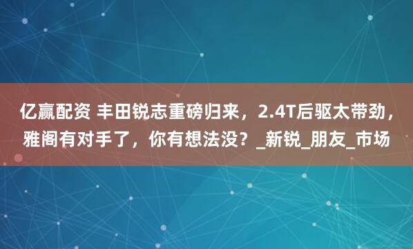 亿赢配资 丰田锐志重磅归来，2.4T后驱太带劲，雅阁有对手了，你有想法没？_新锐_朋友_市场
