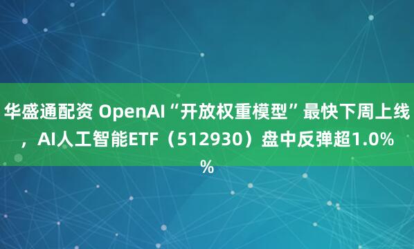 华盛通配资 OpenAI“开放权重模型”最快下周上线,AI人工智能ETF(512930)盘中反弹超1.0%