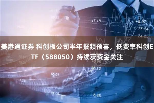 美港通证券 科创板公司半年报频预喜,低费率科创ETF(588050)持续获资金关注