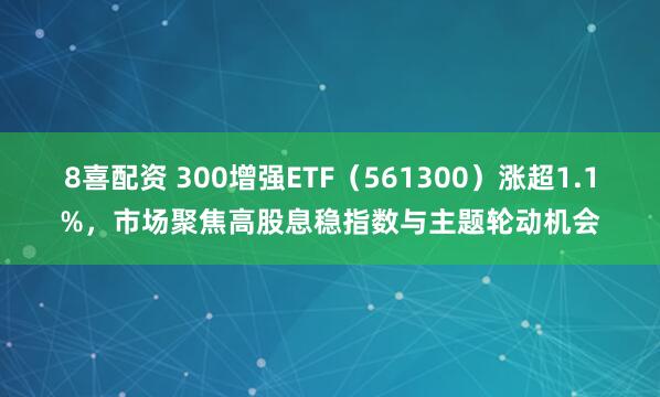 8喜配资 300增强ETF(561300)涨超1.1%,市场聚焦高股息稳指数与主题轮动机会
