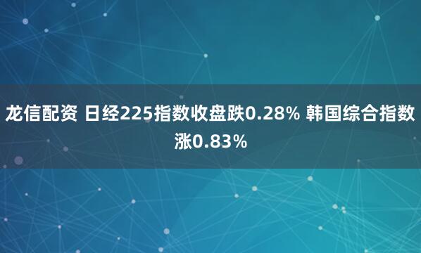龙信配资 日经225指数收盘跌0.28% 韩国综合指数涨0.83%