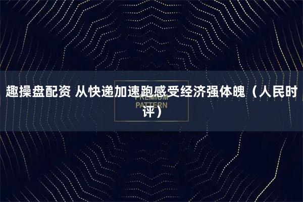 趣操盘配资 从快递加速跑感受经济强体魄（人民时评）