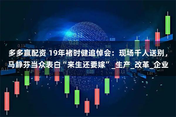 多多赢配资 19年褚时健追悼会:现场千人送别,马静芬当众表白“来生还要嫁”_生产_改革_企业