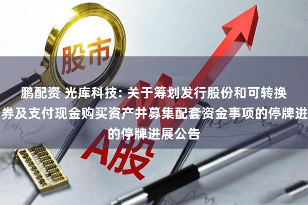 鹏配资 光库科技: 关于筹划发行股份和可转换公司债券及支付现金购买资产并募集配套资金事项的停牌进展公告