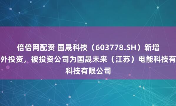 倍倍网配资 国晟科技（603778.SH）新增一起对外投资，被投资公司为国晟未来（江苏）电能科技有限公司