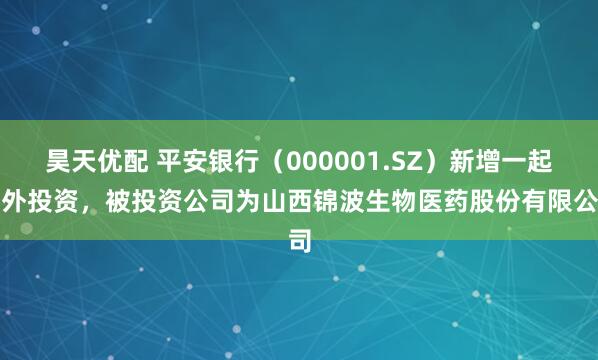 昊天优配 平安银行（000001.SZ）新增一起对外投资，被投资公司为山西锦波生物医药股份有限公司