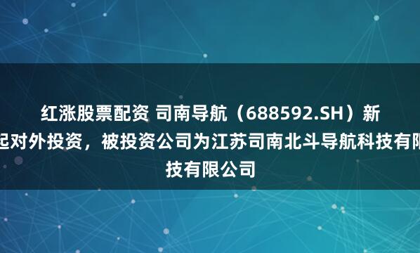 红涨股票配资 司南导航（688592.SH）新增一起对外投资，被投资公司为江苏司南北斗导航科技有限公司