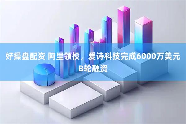 好操盘配资 阿里领投,爱诗科技完成6000万美元B轮融资