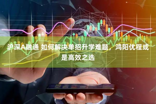 沪深A融通 如何解决单招升学难题,鸿阳优程或是高效之选