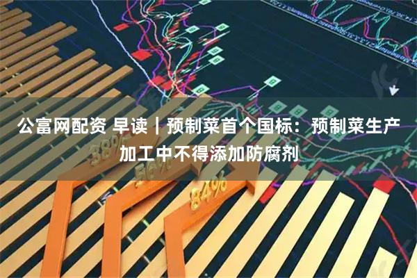 公富网配资 早读|预制菜首个国标:预制菜生产加工中不得添加防腐剂